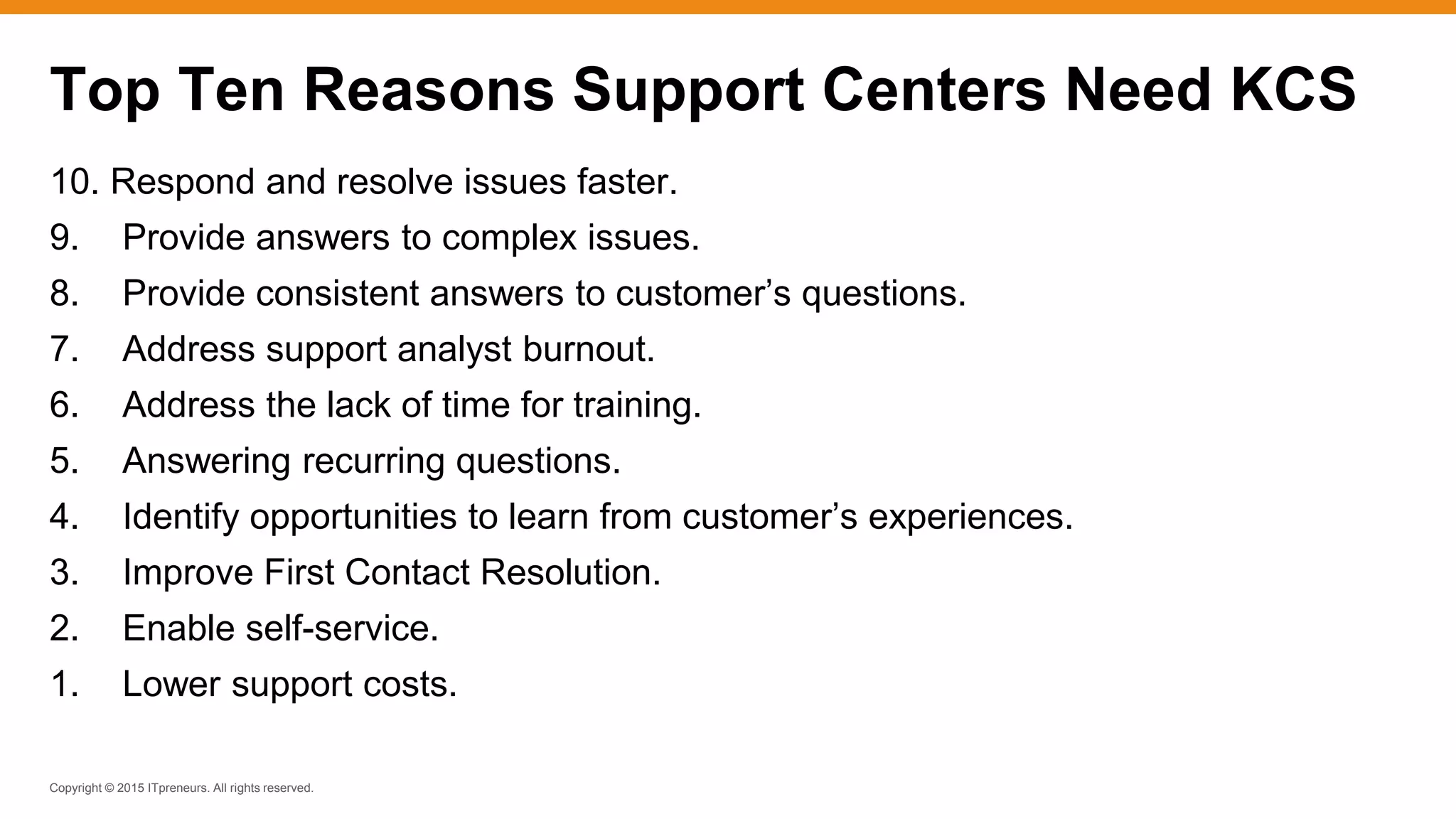 Copyright © 2015 ITpreneurs. All rights reserved.
10. Respond and resolve issues faster.
9. Provide answers to complex issues.
8. Provide consistent answers to customer’s questions.
7. Address support analyst burnout.
6. Address the lack of time for training.
5. Answering recurring questions.
4. Identify opportunities to learn from customer’s experiences.
3. Improve First Contact Resolution.
2. Enable self-service.
1. Lower support costs.
Top Ten Reasons Support Centers Need KCS
 