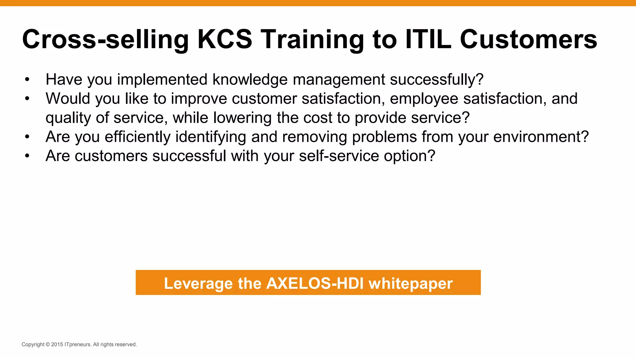 Copyright © 2015 ITpreneurs. All rights reserved.
• Have you implemented knowledge management successfully?
• Would you like to improve customer satisfaction, employee satisfaction, and
quality of service, while lowering the cost to provide service?
• Are you efficiently identifying and removing problems from your environment?
• Are customers successful with your self-service option?
Cross-selling KCS Training to ITIL Customers
Leverage the AXELOS-HDI whitepaper
 