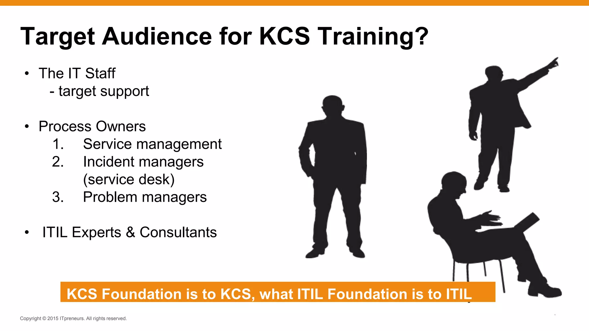 Copyright © 2015 ITpreneurs. All rights reserved.
*
• The IT Staff
- target support
• Process Owners
1. Service management
2. Incident managers
(service desk)
3. Problem managers
• ITIL Experts & Consultants
Target Audience for KCS Training?
KCS Foundation is to KCS, what ITIL Foundation is to ITIL
 