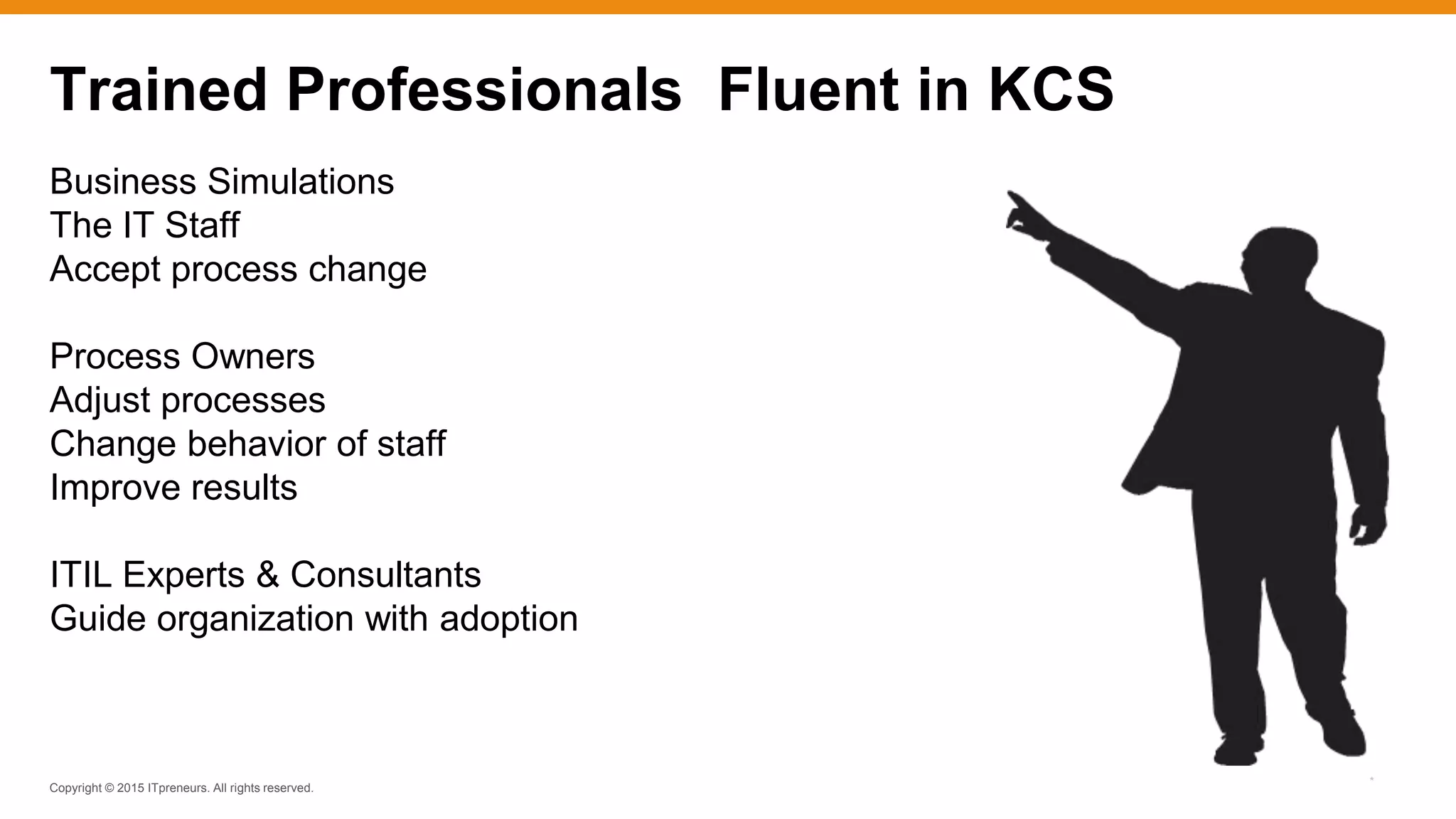 Copyright © 2015 ITpreneurs. All rights reserved.
*
Trained Professionals Fluent in KCS
Business Simulations
The IT Staff
Accept process change
Process Owners
Adjust processes
Change behavior of staff
Improve results
ITIL Experts & Consultants
Guide organization with adoption
 