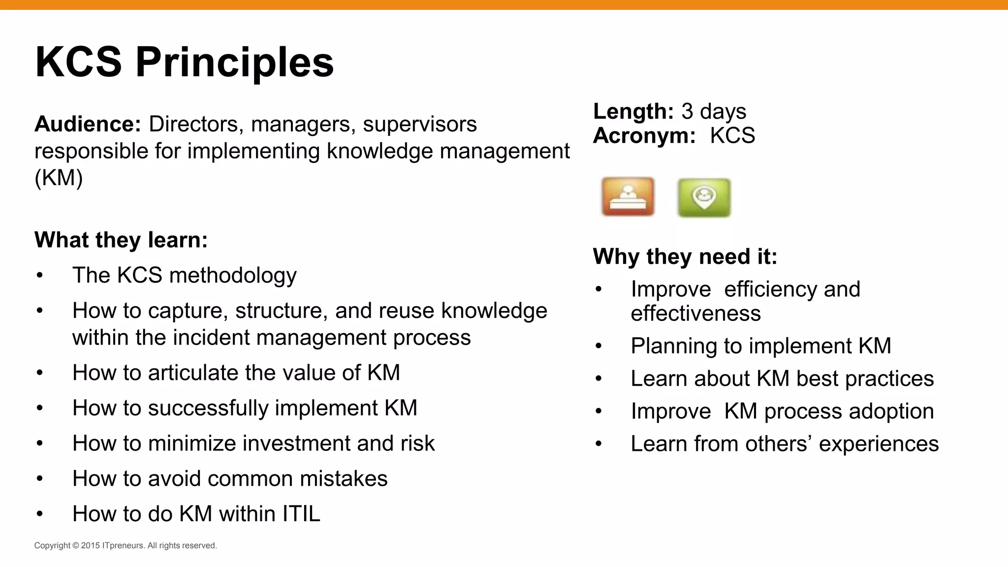 Copyright © 2015 ITpreneurs. All rights reserved.
Audience: Directors, managers, supervisors
responsible for implementing knowledge management
(KM)
What they learn:
• The KCS methodology
• How to capture, structure, and reuse knowledge
within the incident management process
• How to articulate the value of KM
• How to successfully implement KM
• How to minimize investment and risk
• How to avoid common mistakes
• How to do KM within ITIL
KCS Principles
Length: 3 days
Acronym: KCS
Why they need it:
• Improve efficiency and
effectiveness
• Planning to implement KM
• Learn about KM best practices
• Improve KM process adoption
• Learn from others’ experiences
 