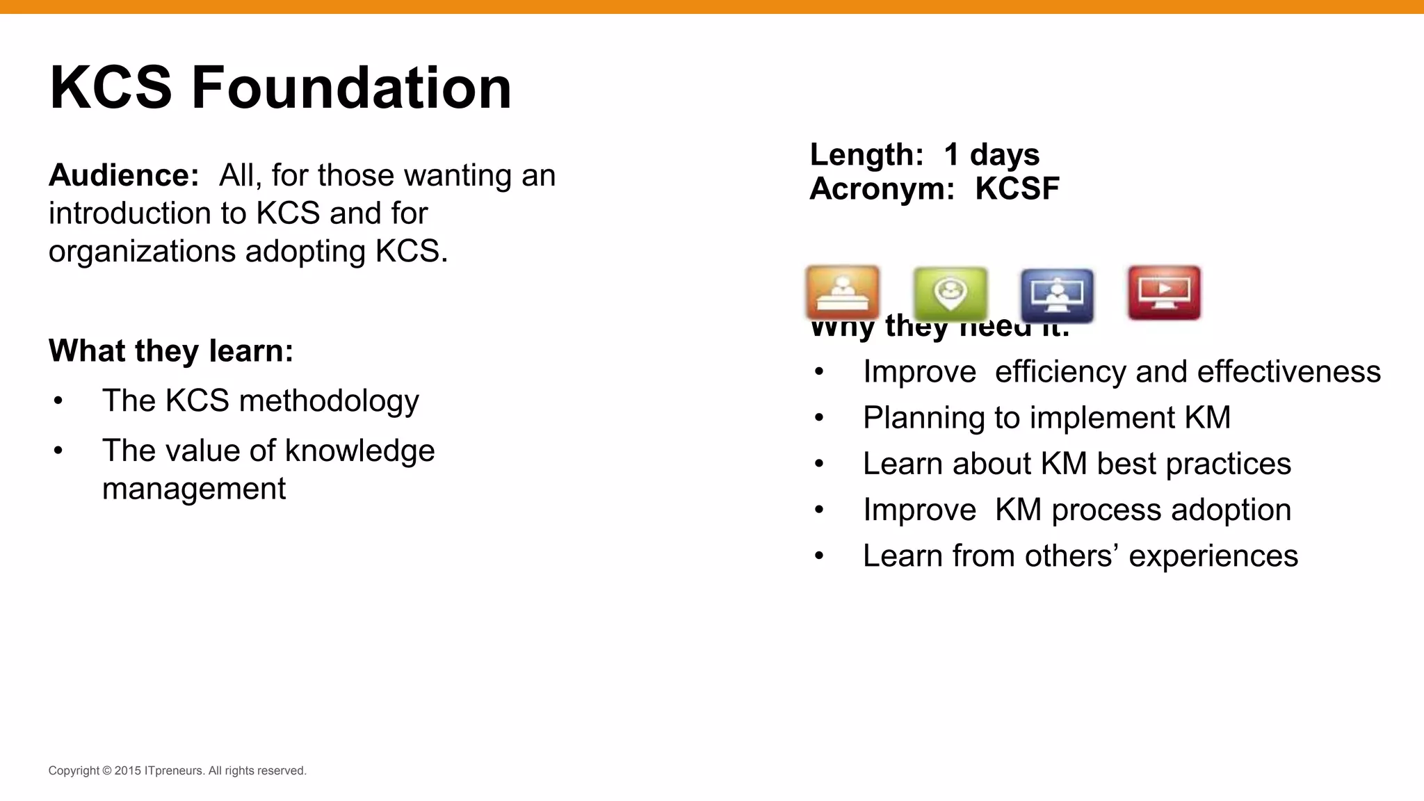 Copyright © 2015 ITpreneurs. All rights reserved.
Audience: All, for those wanting an
introduction to KCS and for
organizations adopting KCS.
What they learn:
• The KCS methodology
• The value of knowledge
management
KCS Foundation
Length: 1 days
Acronym: KCSF
Why they need it:
• Improve efficiency and effectiveness
• Planning to implement KM
• Learn about KM best practices
• Improve KM process adoption
• Learn from others’ experiences
 