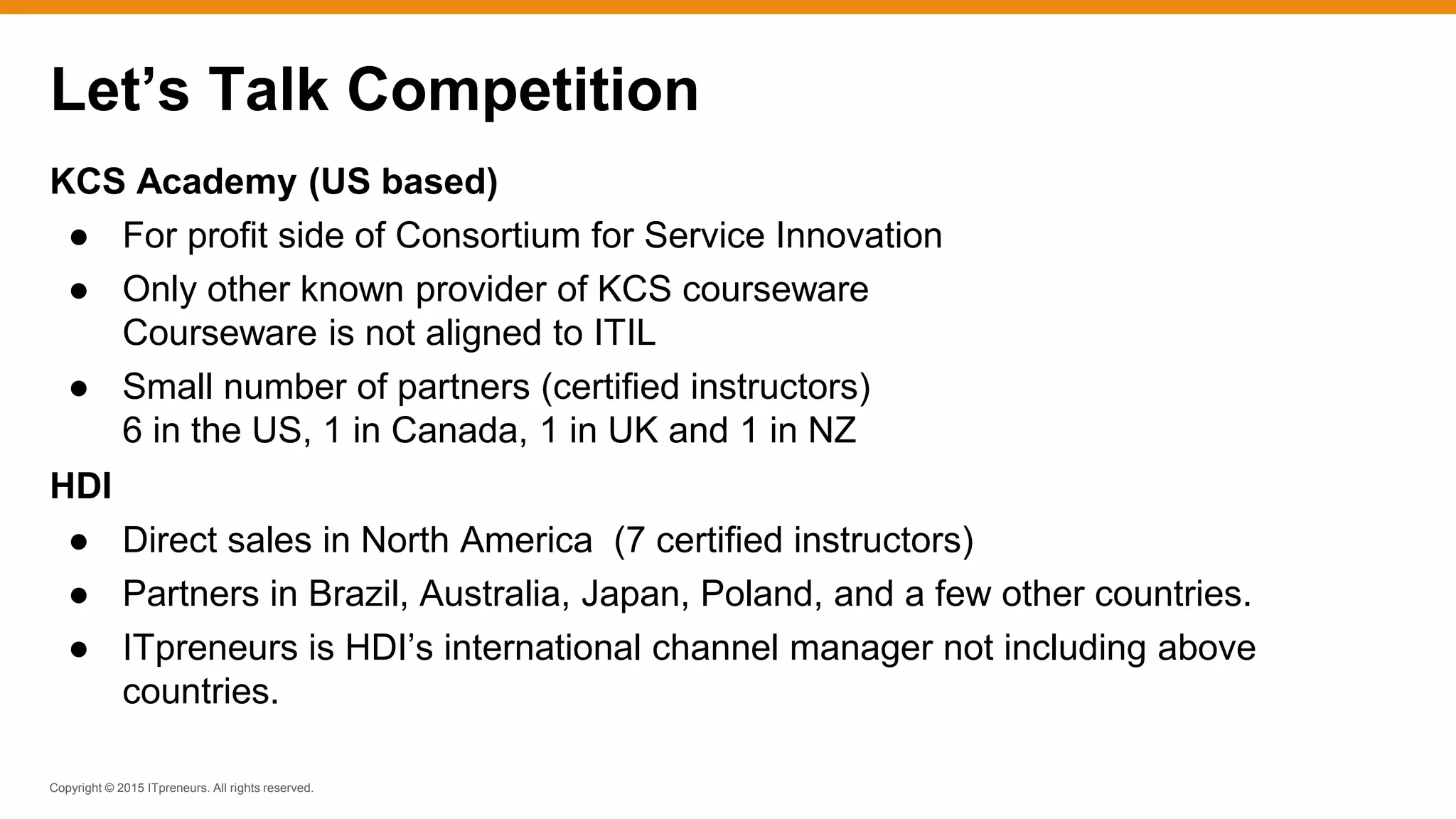 Copyright © 2015 ITpreneurs. All rights reserved.
KCS Academy (US based)
● For profit side of Consortium for Service Innovation
● Only other known provider of KCS courseware
Courseware is not aligned to ITIL
● Small number of partners (certified instructors)
6 in the US, 1 in Canada, 1 in UK and 1 in NZ
HDI
● Direct sales in North America (7 certified instructors)
● Partners in Brazil, Australia, Japan, Poland, and a few other countries.
● ITpreneurs is HDI’s international channel manager not including above
countries.
Let’s Talk Competition
 