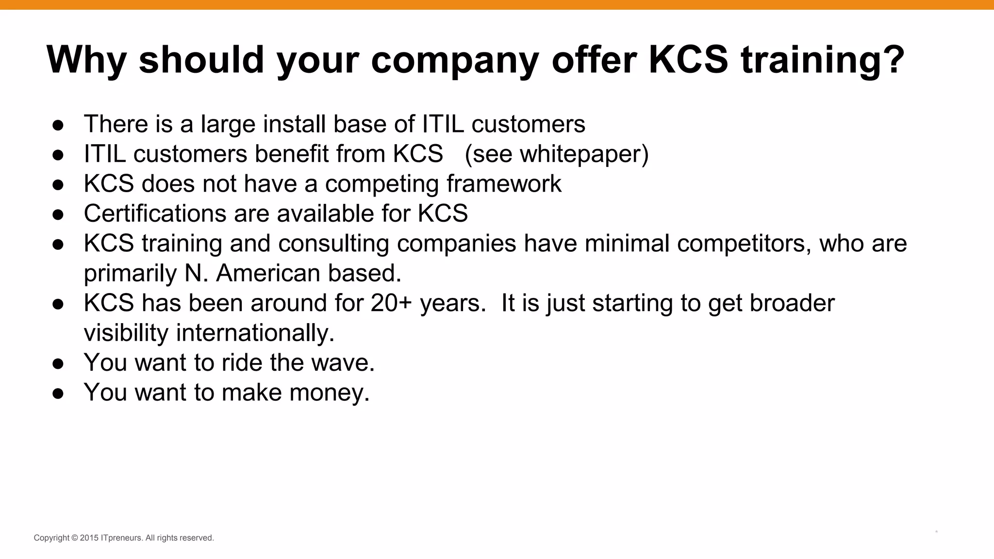 Copyright © 2015 ITpreneurs. All rights reserved.
*
Why should your company offer KCS training?
● There is a large install base of ITIL customers
● ITIL customers benefit from KCS (see whitepaper)
● KCS does not have a competing framework
● Certifications are available for KCS
● KCS training and consulting companies have minimal competitors, who are
primarily N. American based.
● KCS has been around for 20+ years. It is just starting to get broader
visibility internationally.
● You want to ride the wave.
● You want to make money.
 