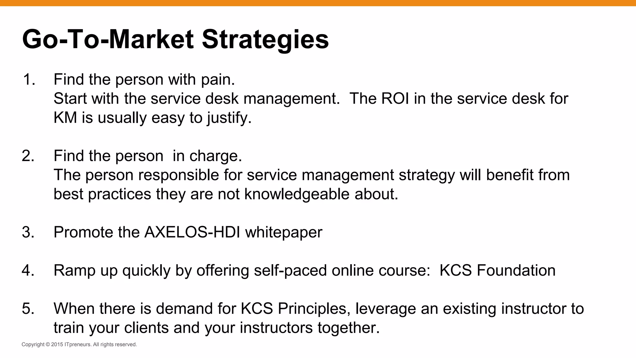 Copyright © 2015 ITpreneurs. All rights reserved.
1. Find the person with pain.
Start with the service desk management. The ROI in the service desk for
KM is usually easy to justify.
2. Find the person in charge.
The person responsible for service management strategy will benefit from
best practices they are not knowledgeable about.
3. Promote the AXELOS-HDI whitepaper
4. Ramp up quickly by offering self-paced online course: KCS Foundation
5. When there is demand for KCS Principles, leverage an existing instructor to
train your clients and your instructors together.
Go-To-Market Strategies
 