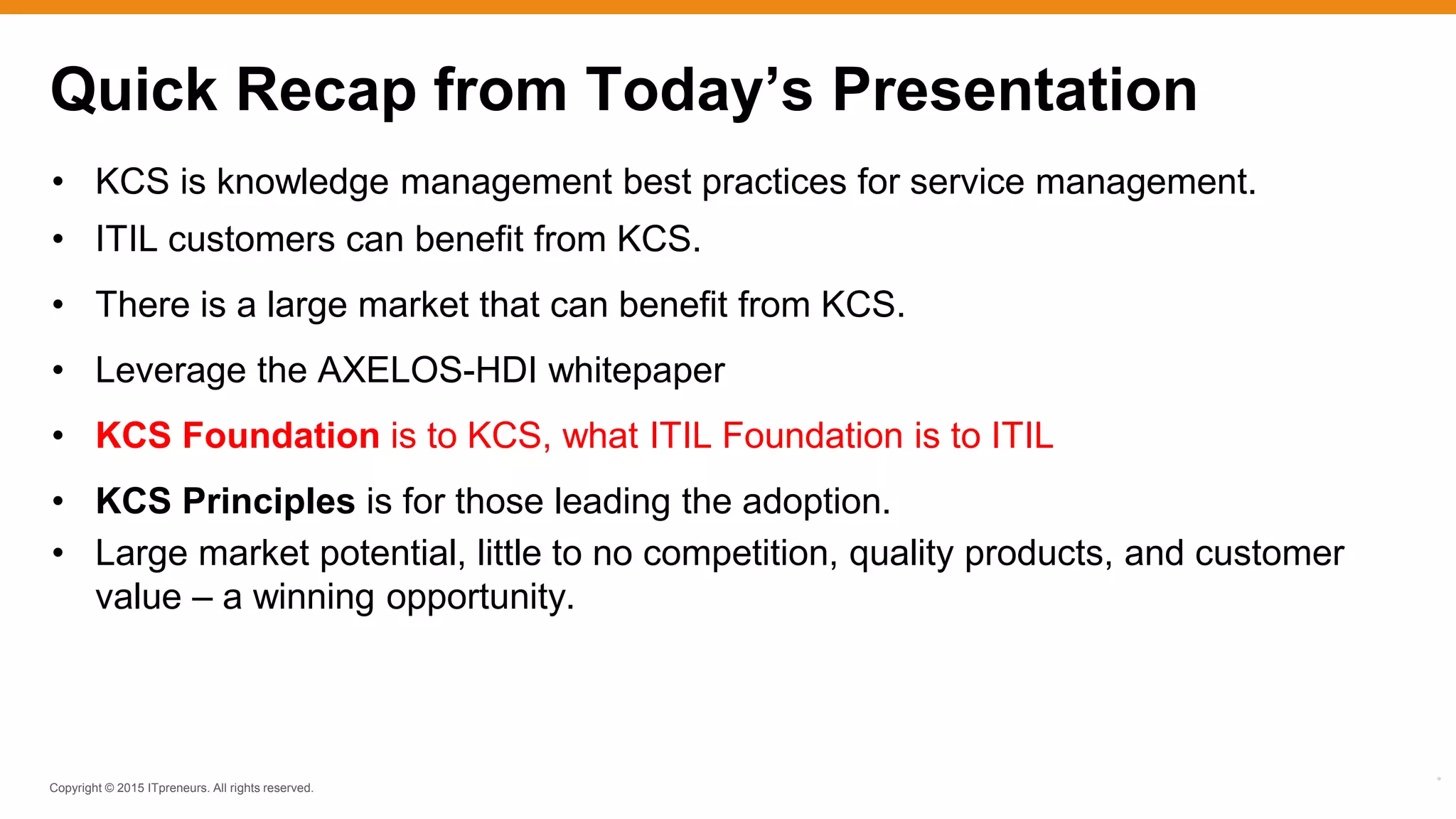 Copyright © 2015 ITpreneurs. All rights reserved.
*
• KCS is knowledge management best practices for service management.
• ITIL customers can benefit from KCS.
• There is a large market that can benefit from KCS.
• Leverage the AXELOS-HDI whitepaper
• KCS Foundation is to KCS, what ITIL Foundation is to ITIL
• KCS Principles is for those leading the adoption.
• Large market potential, little to no competition, quality products, and customer
value – a winning opportunity.
Quick Recap from Today’s Presentation
 