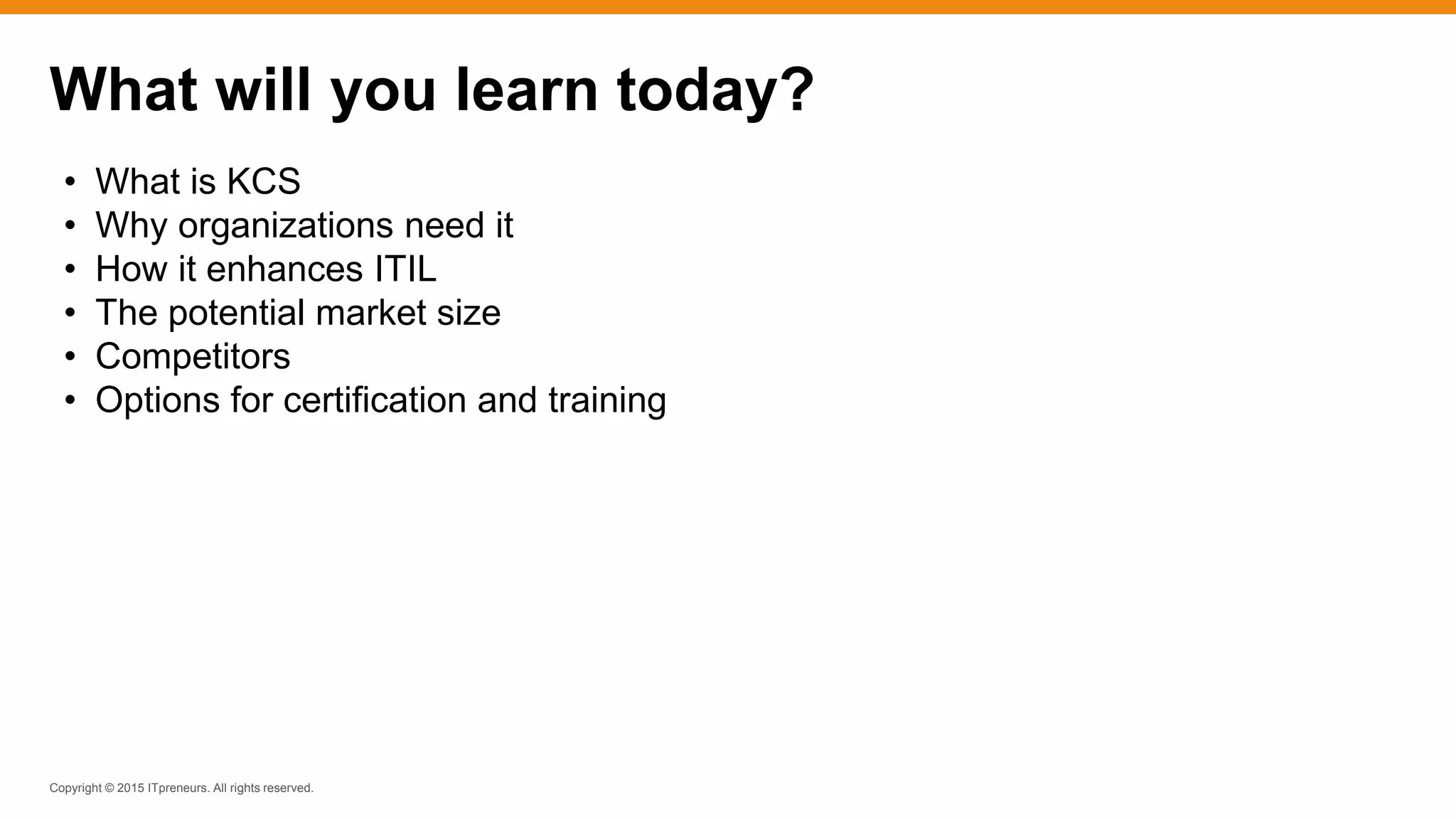 Copyright © 2015 ITpreneurs. All rights reserved.
What will you learn today?
• What is KCS
• Why organizations need it
• How it enhances ITIL
• The potential market size
• Competitors
• Options for certification and training
 