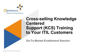 Copyright © 2015 ITpreneurs. All rights reserved.
Go-To-Market Enablement Session
Cross-selling Knowledge
Centered
Support (KCS) Training
to Your ITIL Customers
 