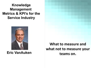 Knowledge
Management
Metrics & KPI’s for the
Service Industry
Eric VanAuken
What to measure and
what not to measure your
teams on.
 