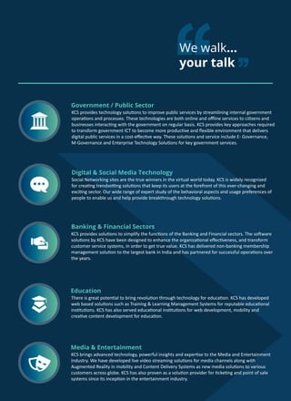 We walk...
your talk
Social Networking sites are the true winners in the virtual world today. KCS is widely recognized
for creating trendsetting solutions that keep its users at the forefront of this ever-changing and
exciting sector. Our wide range of expert study of the behavioral aspects and usage preferences of
people to enable us and help provide breakthrough technology solutions.
Digital & Social Media Technology
There is great potential to bring revolution through technology for education. KCS has developed
web based solutions such as Training & Learning Management Systems for reputable educational
institutions. KCS has also served educational institutions for web development, mobility and
creative content development for education.
Education
KCS provides solutions to simplify the functions of the Banking and Financial sectors. The software
solutions by KCS have been designed to enhance the organizational effectiveness, and transform
customer service systems, in order to get true value. KCS has delivered non-banking membership
management solution to the largest bank in India and has partnered for successful operations over
the years.
Banking & Financial Sectors
KCS provides technology solutions to improve public services by streamlining internal government
operations and processes. These technologies are both online and offline services to citizens and
businesses interacting with the government on regular basis. KCS provides key approaches required
to transform government ICT to become more productive and flexible environment that delivers
digital public services in a cost-effective way. These solutions and service include E- Governance,
M-Governance and Enterprise Technology Solutions for key government services.
Government / Public Sector
KCS brings advanced technology, powerful insights and expertise to the Media and Entertainment
Industry. We have developed live video streaming solutions for media channels along with
Augmented Reality in mobility and Content Delivery Systems as new media solutions to various
customers across globe. KCS has also proven as a solution provider for ticketing and point of sale
systems since its inception in the entertainment industry.
Media & Entertainment
 