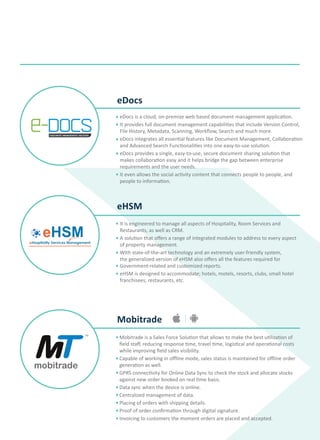 eHSM
Mobitrade
eDocs
eDocs is a cloud, on-premise web based document management application.
It provides full document management capabilities that include Version Control,
File History, Metadata, Scanning, Workflow, Search and much more.
eDocs integrates all essential features like Document Management, Collaboration
and Advanced Search Functionalities into one easy-to-use solution.
eDocs provides a single, easy-to-use, secure document sharing solution that
makes collaboration easy and it helps bridge the gap between enterprise
requirements and the user needs.
It even allows the social activity content that connects people to people, and
people to information.
TM
E-docsDOCUMENT MANAGEMENT SOLUTION
It is engineered to manage all aspects of Hospitality, Room Services and
Restaurants, as well as CRM.
A solution that offers a range of integrated modules to address to every aspect
of property management.
With state-of-the-art technology and an extremely user-friendly system,
the generalized version of eHSM also offers all the features required for
Government-related and customized reports.
eHSM is designed to accommodate; hotels, motels, resorts, clubs, small hotel
franchisees, restaurants, etc.
Mobitrade is a Sales Force Solution that allows to make the best utilization of
field staff, reducing response time, travel time, logistical and operational costs
while improving field sales visibility.
Capable of working in offline mode, sales status is maintained for offline order
generation as well.
GPRS connectivity for Online Data Sync to check the stock and allocate stocks
against new order booked on real time basis.
Data sync when the device is online.
Centralized management of data.
Placing of orders with shipping details.
Proof of order confirmation through digital signature.
Invoicing to customers the moment orders are placed and accepted.
 