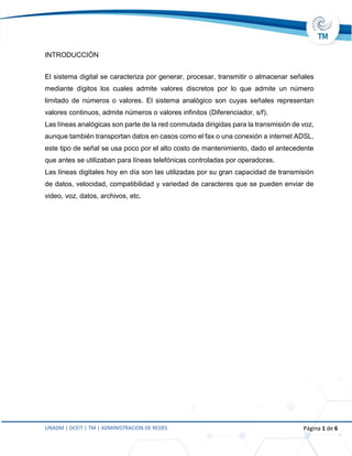 UNADM | DCEIT | TM | ADMINISTRACION DE REDES Página 1 de 6
INTRODUCCIÓN
El sistema digital se caracteriza por generar, procesar, transmitir o almacenar señales
mediante dígitos los cuales admite valores discretos por lo que admite un número
limitado de números o valores. El sistema analógico son cuyas señales representan
valores continuos, admite números o valores infinitos (Diferenciador, s/f).
Las líneas analógicas son parte de la red conmutada dirigidas para la transmisión de voz,
aunque también transportan datos en casos como el fax o una conexión a internet ADSL,
este tipo de señal se usa poco por el alto costo de mantenimiento, dado el antecedente
que antes se utilizaban para líneas telefónicas controladas por operadoras.
Las líneas digitales hoy en día son las utilizadas por su gran capacidad de transmisión
de datos, velocidad, compatibilidad y variedad de caracteres que se pueden enviar de
video, voz, datos, archivos, etc.
 