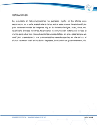 UNADM | DCEIT | TM | ADMINISTRACION DE REDES Página 4 de 6
CONCLUSIONES
La tecnología en telecomunicaciones ha avanzado mucho en los últimos años
comenzando por la señal analógica tanto de voz, datos, video en caso de señal analógica
para transmitir señales de imágenes, hoy en día la telefonía digital, video, datos, etc.
revoluciono diversas industrias, favoreciendo la comunicación instantánea en todo el
mundo, pero sobre todo no puede existir las señales digitales sin antes pasar por una vía
analógica, proporcionando una gran cantidad de servicios que hoy en día en todo el
mundo se utilizan como en industrias, empresas, instituciones de gubernamentales, etc.
 