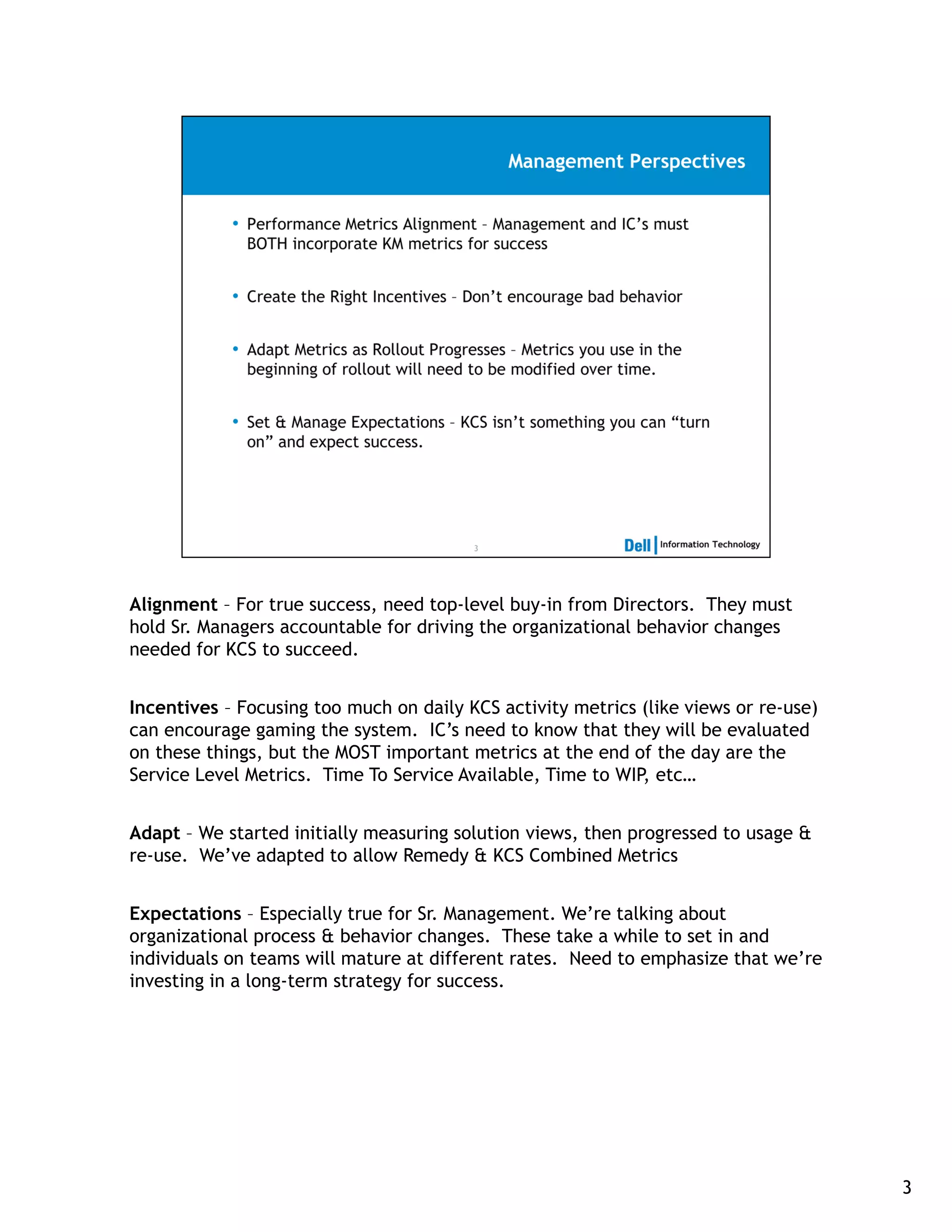 Alignment – For true success, need top-level buy-in from Directors. They must
hold Sr. Managers accountable for driving the organizational behavior changes
needed for KCS to succeed.


Incentives – Focusing too much on daily KCS activity metrics (like views or re-use)
can encourage gaming the system. IC’s need to know that they will be evaluated
on these things, but the MOST important metrics at the end of the day are the
Service Level Metrics. Time To Service Available, Time to WIP, etc…


Adapt – We started initially measuring solution views, then progressed to usage &
re-use. We’ve adapted to allow Remedy & KCS Combined Metrics


Expectations – Especially true for Sr. Management. We’re talking about
organizational process & behavior changes. These take a while to set in and
individuals on teams will mature at different rates. Need to emphasize that we’re
investing in a long-term strategy for success.




                                                                                      3
 