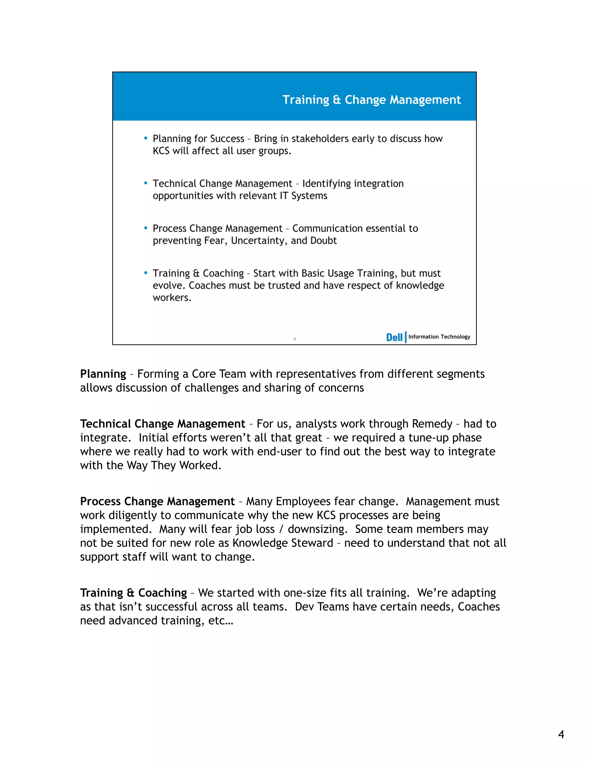 Planning – Forming a Core Team with representatives from different segments
allows discussion of challenges and sharing of concerns


Technical Change Management – For us, analysts work through Remedy – had to
integrate. Initial efforts weren’t all that great – we required a tune-up phase
where we really had to work with end-user to find out the best way to integrate
with the Way They Worked.


Process Change Management – Many Employees fear change. Management must
work diligently to communicate why the new KCS processes are being
implemented. Many will fear job loss / downsizing. Some team members may
not be suited for new role as Knowledge Steward – need to understand that not all
support staff will want to change.


Training & Coaching – We started with one-size fits all training. We’re adapting
as that isn’t successful across all teams. Dev Teams have certain needs, Coaches
need advanced training, etc…




                                                                                    4
 