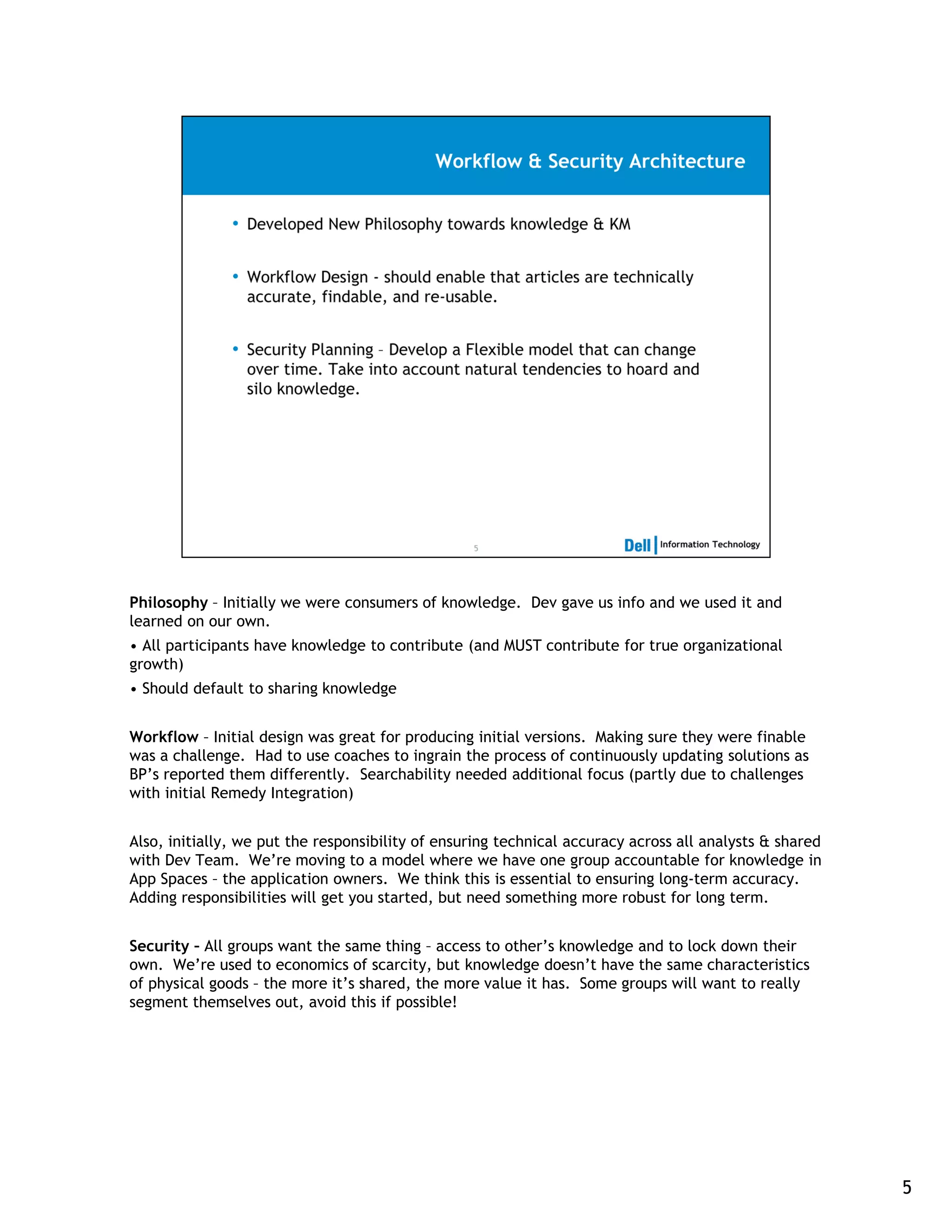Philosophy – Initially we were consumers of knowledge. Dev gave us info and we used it and
learned on our own.
• All participants have knowledge to contribute (and MUST contribute for true organizational
growth)
• Should default to sharing knowledge


Workflow – Initial design was great for producing initial versions. Making sure they were finable
was a challenge. Had to use coaches to ingrain the process of continuously updating solutions as
BP’s reported them differently. Searchability needed additional focus (partly due to challenges
with initial Remedy Integration)


Also, initially, we put the responsibility of ensuring technical accuracy across all analysts & shared
with Dev Team. We’re moving to a model where we have one group accountable for knowledge in
App Spaces – the application owners. We think this is essential to ensuring long-term accuracy.
Adding responsibilities will get you started, but need something more robust for long term.


Security – All groups want the same thing – access to other’s knowledge and to lock down their
own. We’re used to economics of scarcity, but knowledge doesn’t have the same characteristics
of physical goods – the more it’s shared, the more value it has. Some groups will want to really
segment themselves out, avoid this if possible!




                                                                                                         5
 