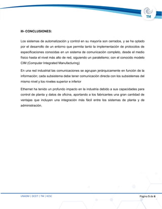 UNADM | DCEIT | TM | KCSC Página 5 de 6
III- CONCLUSIONES:
Los sistemas de automatización y control en su mayoría son cerrados, y se ha optado
por el desarrollo de un entorno que permita tanto la implementación de protocolos de
especificaciones conocidas en un sistema de comunicación completo, desde el medio
físico hasta el nivel más alto de red, siguiendo un paralelismo; con el conocido modelo
CIM (Computer Integrated Manufacturing)
En una red industrial las comunicaciones se agrupan jerárquicamente en función de la
información; cada subsistema debe tener comunicación directa con los subsistemas del
mismo nivel y los niveles superior e inferior
Ethernet ha tenido un profundo impacto en la industria debido a sus capacidades para
control de planta y datos de oficina, aportando a los fabricantes una gran cantidad de
ventajas que incluyen una integración más fácil entre los sistemas de planta y de
administración.
 