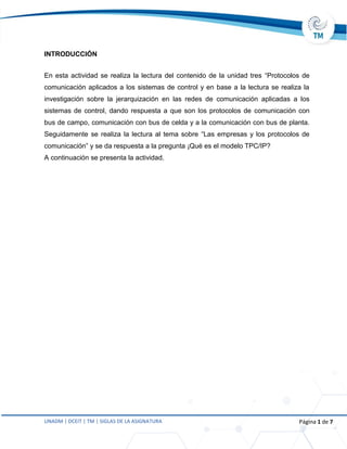 UNADM | DCEIT | TM | SIGLAS DE LA ASIGNATURA Página 1 de 7
INTRODUCCIÓN
En esta actividad se realiza la lectura del contenido de la unidad tres “Protocolos de
comunicación aplicados a los sistemas de control y en base a la lectura se realiza la
investigación sobre la jerarquización en las redes de comunicación aplicadas a los
sistemas de control, dando respuesta a que son los protocolos de comunicación con
bus de campo, comunicación con bus de celda y a la comunicación con bus de planta.
Seguidamente se realiza la lectura al tema sobre “Las empresas y los protocolos de
comunicación” y se da respuesta a la pregunta ¡Qué es el modelo TPC/IP?
A continuación se presenta la actividad.
 