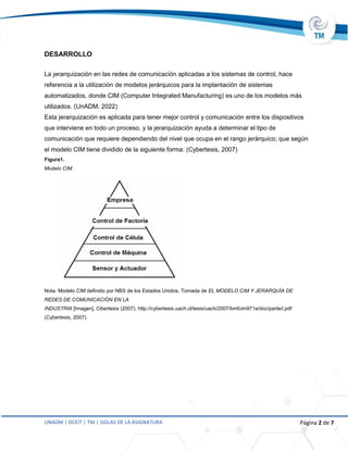UNADM | DCEIT | TM | SIGLAS DE LA ASIGNATURA Página 2 de 7
DESARROLLO
La jerarquización en las redes de comunicación aplicadas a los sistemas de control, hace
referencia a la utilización de modelos jerárquicos para la implantación de sistemas
automatizados, donde CIM (Computer Integrated Manufacturing) es uno de los modelos más
utilizados. (UnADM, 2022)
Esta jerarquización es aplicada para tener mejor control y comunicación entre los dispositivos
que interviene en todo un proceso, y la jerarquización ayuda a determinar el tipo de
comunicación que requiere dependiendo del nivel que ocupa en el rango jerárquico; que según
el modelo CIM tiene dividido de la siguiente forma: (Cybertesis, 2007)
Figura1.
Modelo CIM
Nota. Modelo CIM definido por NBS de los Estados Unidos. Tomada de EL MODELO CIM Y JERARQUÍA DE
REDES DE COMUNICACIÓN EN LA
INDUSTRIA [Imagen], Cibertesis (2007). http://cybertesis.uach.cl/tesis/uach/2007/bmfcim971e/doc/parte/i.pdf
(Cybertesis, 2007)
 