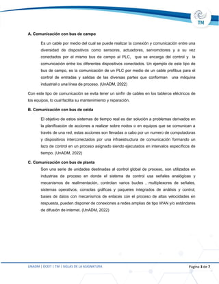 UNADM | DCEIT | TM | SIGLAS DE LA ASIGNATURA Página 3 de 7
A. Comunicación con bus de campo
Es un cable por medio del cual se puede realizar la conexión y comunicación entre una
diversidad de dispositivos como sensores, actuadores, servomotores y a su vez
conectados por el mismo bus de campo al PLC, que se encarga del control y la
comunicación entre los diferentes dispositivos conectados. Un ejemplo de este tipo de
bus de campo, es la comunicación de un PLC por medio de un cable profibus para el
control de entradas y salidas de las diversas partes que conforman una máquina
industrial o una línea de proceso. (UnADM, 2022)
Con este tipo de comunicación se evita tener un sinfín de cables en los tableros eléctricos de
los equipos, lo cual facilita su mantenimiento y reparación.
B. Comunicación con bus de celda
El objetivo de estos sistemas de tiempo real es dar solución a problemas derivados en
la planificación de acciones a realizar sobre nodos o en equipos que se comunican a
través de una red, estas acciones son llevadas a cabo por un numero de computadoras
y dispositivos interconectados por una infraestructura de comunicación formando un
lazo de control en un proceso asignado siendo ejecutados en intervalos específicos de
tiempo. (UnADM, 2022)
C. Comunicación con bus de planta
Son una serie de unidades destinadas al control global de proceso, son utilizados en
industrias de proceso en donde el sistema de control usa señales analógicas y
mecanismos de realimentación, controlan varios bucles , multiplexores de señales,
sistemas operativos, consolas gráficas y paquetes integrados de análisis y control,
bases de datos con mecanismos de enlaces con el proceso de altas velocidades en
respuesta, pueden disponer de conexiones a redes amplias de tipo WAN y/o estándares
de difusión de internet. (UnADM, 2022)
 