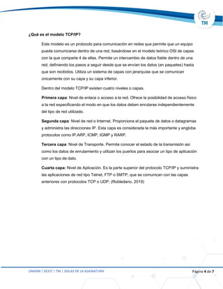 UNADM | DCEIT | TM | SIGLAS DE LA ASIGNATURA Página 4 de 7
¿Qué es el modelo TCP/IP?
Este modelo es un protocolo para comunicación en redes que permite que un equipo
pueda comunicarse dentro de una red, basándose en el modelo teórico OSI de capas
con la que comparte 4 de ellas. Permite un intercambio de datos fiable dentro de una
red, definiendo los pasos a seguir desde que se envían los datos (en paquetes) hasta
que son recibidos. Utiliza un sistema de capas con jerarquías que se comunican
únicamente con su capa y su capa inferior.
Dentro del modelo TCP/IP existen cuatro niveles o capas.
Primera capa: Nivel de enlace o acceso a la red. Ofrece la posibilidad de acceso físico
a la red especificando el modo en que los datos deben enrutarse independientemente
del tipo de red utilizado.
Segunda capa: Nivel de red o Internet. Proporciona el paquete de datos o datagramas
y administra las direcciones IP. Esta capa es considerada la más importante y engloba
protocolos como IP,ARP, ICMP, IGMP y RARP.
Tercera capa: Nivel de Transporte. Permite conocer el estado de la transmisión así
como los datos de enrutamiento y utilizan los puertos para asociar un tipo de aplicación
con un tipo de dato.
Cuarta capa: Nivel de Aplicación. Es la parte superior del protocolo TCP/IP y suministra
las aplicaciones de red tipo Telnet, FTP o SMTP, que se comunican con las capas
anteriores con protocolos TCP o UDP. (Robledano, 2019)
 