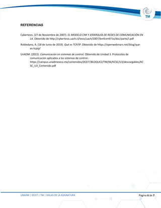 UNADM | DCEIT | TM | SIGLAS DE LA ASIGNATURA Página 6 de 7
REFERENCIAS
Cybertesis. (27 de Noviembre de 2007). EL MODELO CIM Y JERARQUÍA DE REDES DE COMUNICACIÓN EN
LA. Obtenido de http://cybertesis.uach.cl/tesis/uach/2007/bmfcim971e/doc/parte/i.pdf
Robledano, A. (18 de Junio de 2019). Qué es TCP/IP. Obtenido de https://openwebinars.net/blog/que-
es-tcpip/
UnADM. (2022). Comunicación en sistemas de control. Obtenido de Unidad 3. Protocolos de
comunicación aplicados a los sistemas de control.:
https://campus.unadmexico.mx/contenidos/DCEIT/BLOQUE2/TM/06/KCSC/U3/descargables/KC
SC_U3_Contenido.pdf
 