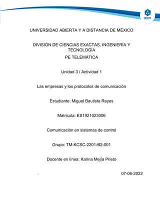 UNIVERSIDAD ABIERTA Y A DISTANCIA DE MÉXICO
DIVISIÓN DE CIENCIAS EXACTAS, INGENIERÍA Y
TECNOLOGÍA
PE TELEMÁTICA
Unidad 3 / Actividad 1
Las empresas y los protocolos de comunicación
Estudiante: Miguel Bautista Reyes
Matricula: ES1921023006
Comunicación en sistemas de control
Grupo: TM-KCSC-2201-B2-001
Docente en línea: Karina Mejía Prieto
- 07-06-2022
 