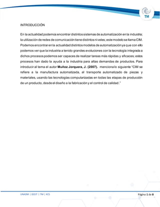 UNADM | DCEIT | TM | KCS Página 1 de 8
INTRODUCCIÓN
En la actualidad podemos encontrar distintossistemas de automatización en la industria;
la utilización de redes de comunicación tiene distintosniveles;este modelo se llama CIM.
Podemos encontraren la actualidad distintosmodelos de automatizaciónya que con ello
podemos ver que la industria a tenido grandes evoluciones con la tecnología integrada a
dichos procesos podemos ser capaces de realizar tareas más rápidas y eficaces; estos
procesos han dado la ayuda a la industria para altas demandas de productos. Para
introducir al tema el autor Muñoz Jorquera, J. (2007). menciona lo siguiente “CIM se
refiere a la manufactura automatizada, al transporte automatizado de piezas y
materiales, usando las tecnologías computarizadas en todas las etapas de producción
de un producto, desde el diseño a la fabricación y el control de calidad.”
 