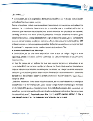 UNADM | DCEIT | TM | KCS Página 2 de 8
DESARROLLO
A continuación, se da la explicación de la jerarquización en las redes de comunicación
aplicadas a los sistemas de control.
Desde mi punto de vista la jerarquización en las redes de comunicación aplicadas a los
sistemas de control esta determinado en la manufactura e industrialización de los
procesos por medio de tecnologías para el desarrollo de los procesos de creación,
calidad y producto final de un producto; utilizando líneas de ensamble eficientes, pero
cabe mencionarque estosprocesostienen un grado de complejidad;ya que es necesario
tenerun control en cada uno de sus elementos. Podemosverque la implantaciónde CIM
en las empresases indispensable para realizardichastareasy así tenerun mejor control.
A continuación, se presentan los niveles de control de sistema CIM.
A. Comunicación con bus de campo
A continuación, se da una breve explicación sobre el bus de campo. Según el autor
lappgroup. (2022) , S/A. (2022). CAPÍTULO I EL MODELO CIM Y JERARQUÍA DE REDES DE COMUNICACIÓN
EN LA INDUSTRIA.
Un bus de campo es un sistema de bus que conecta sensores y actuadores a un
controlador (PLC) para el intercambio de información. Cada fabricante ha diseñado sus
propios mecanismos de comunicación para sus buses de campo para que todos los
sensores y actuadores puedan intercambiar información sin interferencias. La mayoría
de los buses de campo se basan en el llamado método maestro-esclavo. Según el autor
lappgroup. (2022)
Los buses de campo, como redes de comunicación, se basan en la estructura jerárquica
especificada en el modelo ISO/OSI. Cada bus de campo implementa las capas definidas
en el modelo OSI, pero no necesariamente definirá todas las capas. Las capas que no
se definen permanecenvacíaso bien son implementadasparcialmente en la misma capa
de aplicación (capa 7). Según el autor S/A. (2022). CAPÍTULO I EL MODELO CIM Y
JERARQUÍA DE REDES DE COMUNICACIÓN EN LA INDUSTRIA.
 