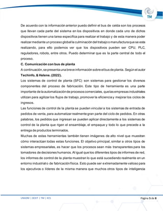 UNADM | DCEIT | TM | KCS Página 5 de 8
De acuerdo con la información anterior puedo definir el bus de celda son los procesos
que llevan cada parte del sistema en los dispositivos en donde cada uno de dichos
dispositivos tienen una tarea especifica para realizar el trabajo y de esta manera poder
realizarmediante un proceso global la culminación del trabajo o manufacturaque se esta
realizando, para ello podemos ver que los dispositivos pueden ser CPU, PLC,
reguladores, robots, entre otros. Puedo determinar que es la parte central de todo el
proceso.
C. Comunicación con bus de planta
A continuación,se presenta una breve información sobre el bus de planta. Según el autor
Techinfo, & Helene. (2022).
Los sistemas de control de planta (SFC) son sistemas para gestionar los diversos
componentes del proceso de fabricación. Este tipo de herramienta es una parte
importante de la automatizaciónde procesoscomerciales, quelas empresas industriales
utilizan para agilizar los flujos de trabajo, promover la eficiencia y mejorar los ciclos de
ingresos.
Las funciones de control de la planta se pueden vincular a los sistemas de entrada de
pedidos de venta, para automatizar realmente gran parte del ciclo de pedidos. En otras
palabras, los pedidos que ingresan se pueden aplicar directamente a los sistemas de
control de la planta que rigen el ensamblaje, el empaque y todo lo que precede a la
entrega de productos terminados.
Muchas de estas herramientas también tienen imágenes de alto nivel que muestran
cómo interactúan todas estas funciones. El objetivo principal, similar a otros tipos de
sistemas empresariales, es hacer que los procesos sean más transparentes para los
tomadores de decisiones humanos. Al igual que los diferentes tipos de informes de red,
los informes de control de la planta muestran lo que está sucediendo realmente en un
entorno industrial o de fabricación física. Esto puede ser extremadamente valioso para
los ejecutivos o líderes de la misma manera que muchos otros tipos de inteligencia
 