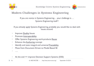 Knowledge Centric System Engineering 
Modern Challenges in Systems Engineering 
If you are novice in Systems Engineering… your challenge is … 
Systems Engineering itself ! 
If you already apply Systems Engineering, probably you would like to deal with 
issues around: 
Improve Quality Issues 
Promote Interoperability 
Offer Systems Engineering work-products Reuse 
Enhance the Authoring concept 
Identify and state integral and universal Traceability 
Move from Document Driven to Model Based SE 
…. 
At the end => improve Decision Support Systems (DSS) 
16 © AEIS INCOSE – http://sese.aeis-incose.org/ September 24, 2014 
 
