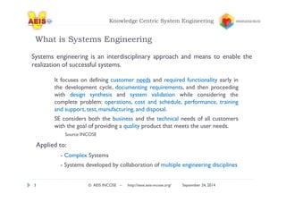 Knowledge Centric System Engineering 
What is Systems Engineering 
Systems engineering is an interdisciplinary approach and means to enable the 
realization of successful systems. 
It focuses on defining customer needs and required functionality early in 
the development cycle, documenting requirements, and then proceeding 
with design synthesis and system validation while considering the 
complete problem: operations, cost and schedule, performance, training 
and support, test,manufacturing, and disposal. 
SE considers both the business and the technical needs of all customers 
with the goal of providing a quality product that meets the user needs. 
Source INCOSE 
Applied to: 
- Complex Systems 
- Systems developed by collaboration of multiple engineering disciplines 
3 © AEIS INCOSE – http://sese.aeis-incose.org/ September 24, 2014 
 