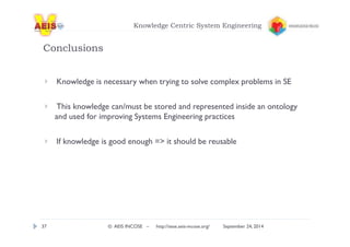 Knowledge Centric System Engineering 
Conclusions 
Knowledge is necessary when trying to solve complex problems in SE 
This knowledge can/must be stored and represented inside an ontology 
and used for improving Systems Engineering practices 
If knowledge is good enough = it should be reusable 
37 © AEIS INCOSE – http://sese.aeis-incose.org/ September 24, 2014 
 