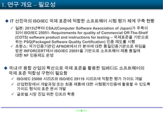 1. 연구 개요 – 필요성
 IT 선진국의 ISO/IEC 국제 표준에 적합한 소프트웨어 시험 평가 체계 구축 현황
 일본: 2013년부터 CSAJ(Computer Software Association of Japan)가 주축이
되어 ISO/IEC 25051- Requirements for quality of Commercial Off-The-Shelf
(COTS) software product and instructions for testing – 국제표준을 기반으로
하는 PSQ(Packaged Software Quality Certification) 인증 제도를 시행
 프랑스: 국가인증기관인 AFNOR에서 IT 분야에 대한 품질인증기관으로 위임을
받은 INFORCERT에서 ISO/IEC 25051을 기반으로 소프트웨어 제품 품질에
대한 NF 인증제도 운영

 국내 IT 융합 산업의 확산으로 국제 표준을 활용한 임베디드 소프트웨어의
국제 표준 적합성 구현이 필요함
 ISO/IEC 25000 시리즈와 ISO/IEC 29119 시리즈에 적합한 평가 가이드 개발
 산업현장에서 개발과정 또는 최종 제품에 대한 시험평가인증에 활용할 수 있도록
가이드 형식의 표준 문서 개발
 글로벌 시장 진입 위한 인프라 확충

3

 