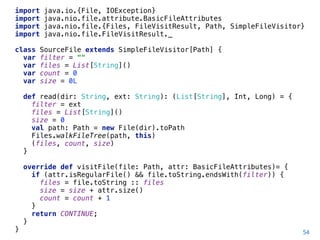 54
import java.io.{File, IOException} 
import java.nio.file.attribute.BasicFileAttributes 
import java.nio.file.{Files, FileVisitResult, Path, SimpleFileVisitor} 
import java.nio.file.FileVisitResult._ 
 
class SourceFile extends SimpleFileVisitor[Path] { 
var filter = "" 
var files = List[String]() 
var count = 0 
var size = 0L 
 
def read(dir: String, ext: String): (List[String], Int, Long) = { 
filter = ext 
files = List[String]() 
size = 0 
val path: Path = new File(dir).toPath 
Files.walkFileTree(path, this) 
(files, count, size) 
} 
 
override def visitFile(file: Path, attr: BasicFileAttributes)= { 
if (attr.isRegularFile() && file.toString.endsWith(filter)) { 
files = file.toString :: files 
size = size + attr.size() 
count = count + 1 
} 
return CONTINUE; 
} 
}
 