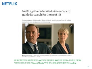 NETFLIX
7
빅데이터 기반으로 시리즈 “House of Cards” 제작. 배우, 감독등을 데이타를 분석해서 casting
하루 평균 3천만 건의 동영상 재생기록, 400만 건의 이용자 평가, 300만 건의 검색정보, 위치정보, 단말정보
 