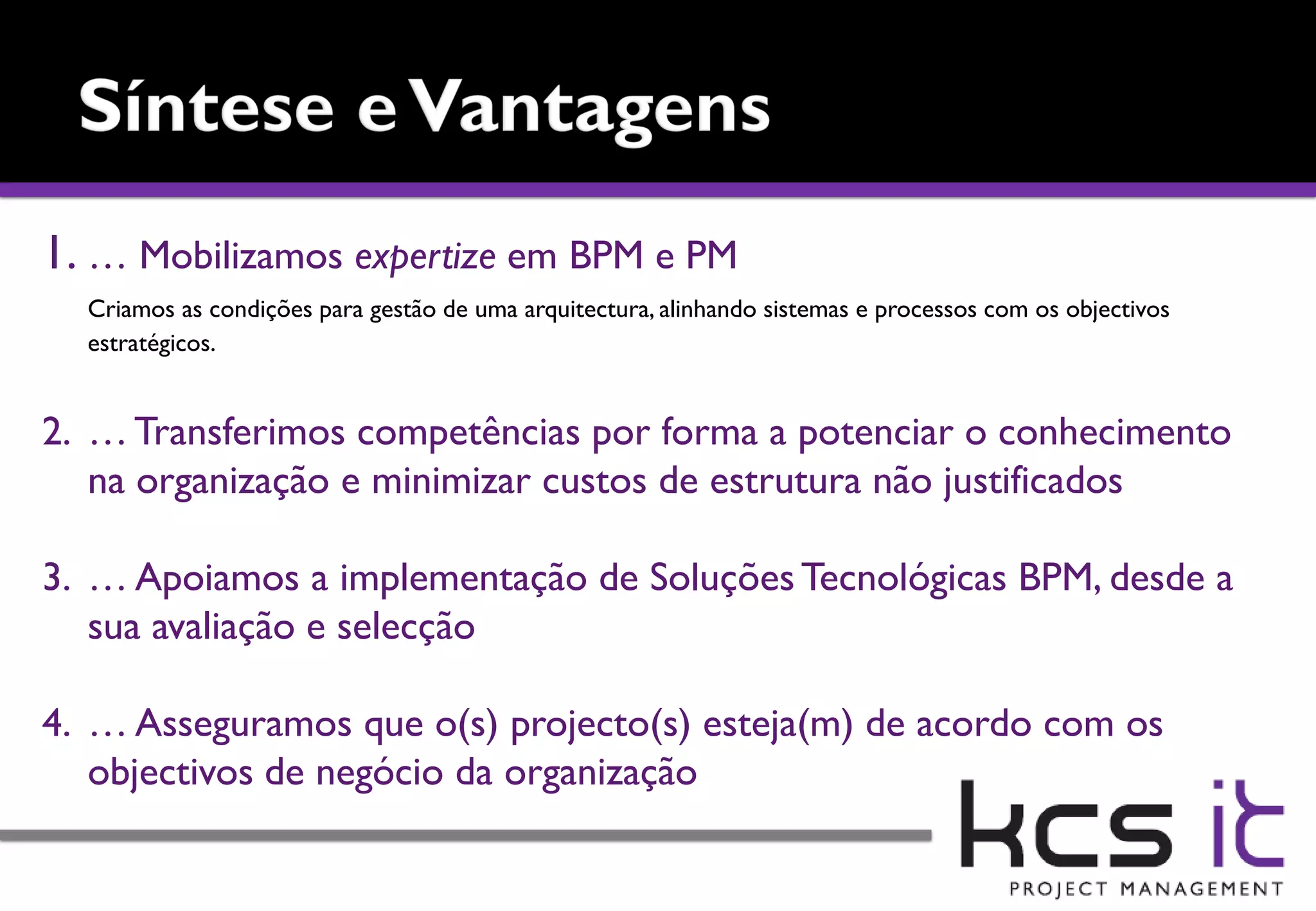 1. … Mobilizamos expertize em BPM e PM
  Criamos as condições para gestão de uma arquitectura, alinhando sistemas e processos com os objectivos
  estratégicos.


2. … Transferimos competências por forma a potenciar o conhecimento
   na organização e minimizar custos de estrutura não justificados

3. … Apoiamos a implementação de Soluções Tecnológicas BPM, desde a
   sua avaliação e selecção

4. … Asseguramos que o(s) projecto(s) esteja(m) de acordo com os
   objectivos de negócio da organização
 
