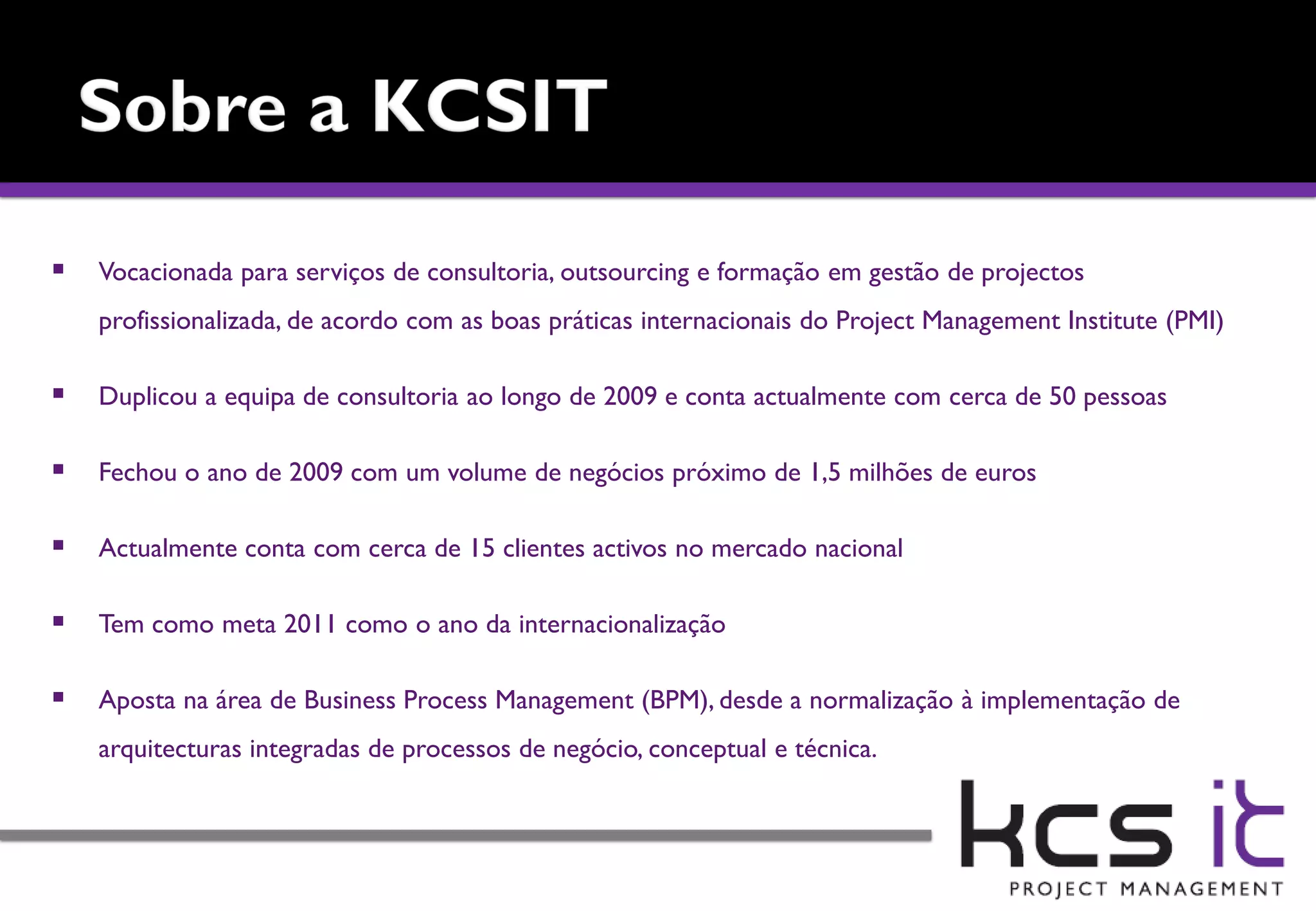    Vocacionada para serviços de consultoria, outsourcing e formação em gestão de projectos
    profissionalizada, de acordo com as boas práticas internacionais do Project Management Institute (PMI)

   Duplicou a equipa de consultoria ao longo de 2009 e conta actualmente com cerca de 50 pessoas

   Fechou o ano de 2009 com um volume de negócios próximo de 1,5 milhões de euros

   Actualmente conta com cerca de 15 clientes activos no mercado nacional

   Tem como meta 2011 como o ano da internacionalização

   Aposta na área de Business Process Management (BPM), desde a normalização à implementação de
    arquitecturas integradas de processos de negócio, conceptual e técnica.
 