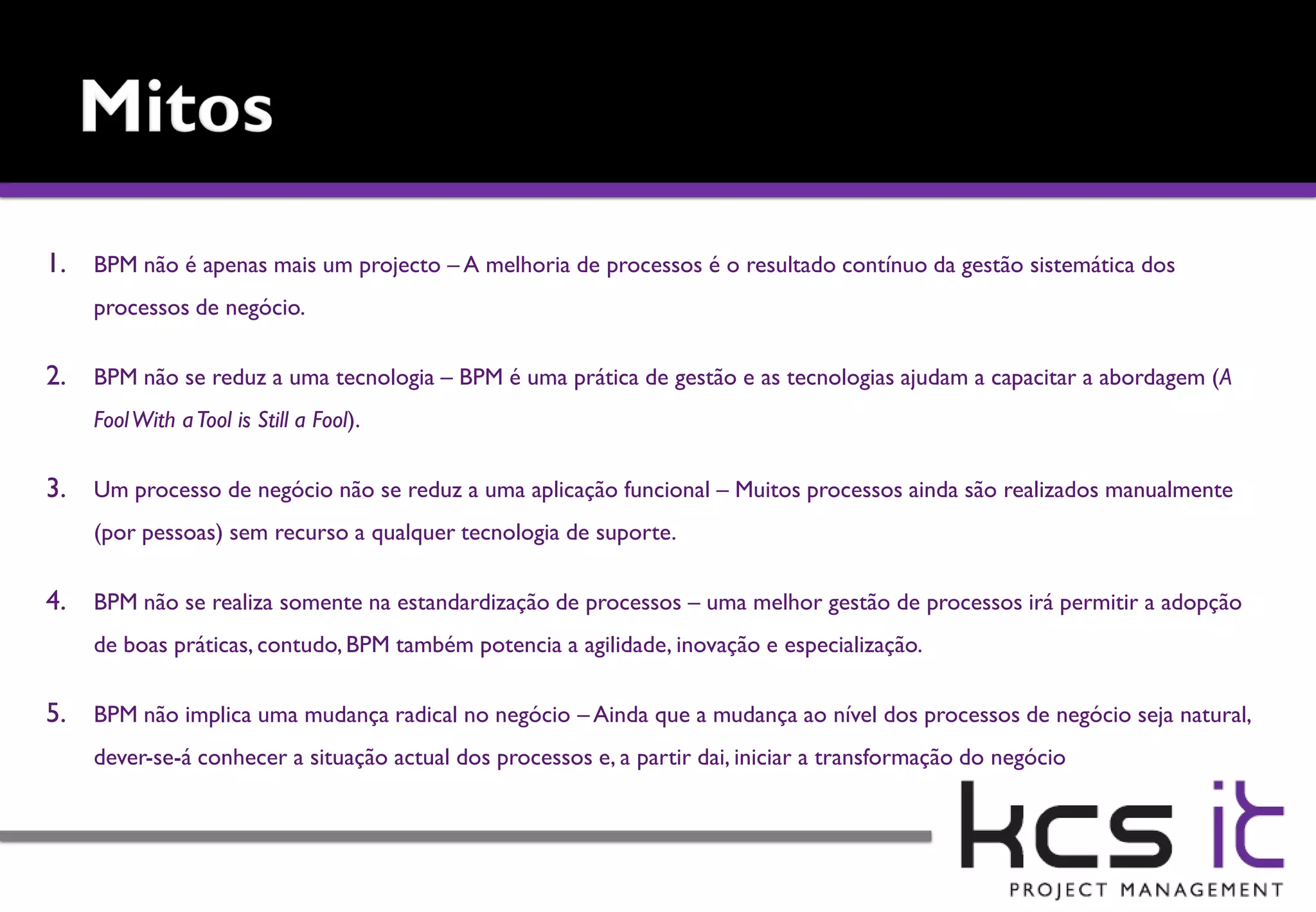 1. BPM não é apenas mais um projecto – A melhoria de processos é o resultado contínuo da gestão sistemática dos
    processos de negócio.

2. BPM não se reduz a uma tecnologia – BPM é uma prática de gestão e as tecnologias ajudam a capacitar a abordagem (A
    Fool With a Tool is Still a Fool).

3. Um processo de negócio não se reduz a uma aplicação funcional – Muitos processos ainda são realizados manualmente
    (por pessoas) sem recurso a qualquer tecnologia de suporte.

4. BPM não se realiza somente na estandardização de processos – uma melhor gestão de processos irá permitir a adopção
    de boas práticas, contudo, BPM também potencia a agilidade, inovação e especialização.

5. BPM não implica uma mudança radical no negócio – Ainda que a mudança ao nível dos processos de negócio seja natural,
    dever-se-á conhecer a situação actual dos processos e, a partir dai, iniciar a transformação do negócio
 