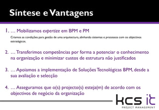 1. … Mobilizamos expertize em BPM e PM
  Criamos as condições para gestão de uma arquitectura, alinhando sistemas e processos com os objectivos
  estratégicos.


2. … Transferimos competências por forma a potenciar o conhecimento
   na organização e minimizar custos de estrutura não justificados

3. … Apoiamos a implementação de Soluções Tecnológicas BPM, desde a
   sua avaliação e selecção

4. … Asseguramos que o(s) projecto(s) esteja(m) de acordo com os
   objectivos de negócio da organização
 