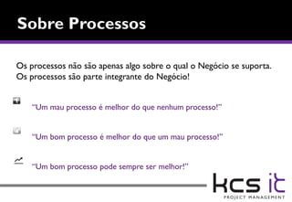 Os processos não são apenas algo sobre o qual o Negócio se suporta.
Os processos são parte integrante do Negócio!


    “Um mau processo é melhor do que nenhum processo!”


    “Um bom processo é melhor do que um mau processo!”


    “Um bom processo pode sempre ser melhor!”
 