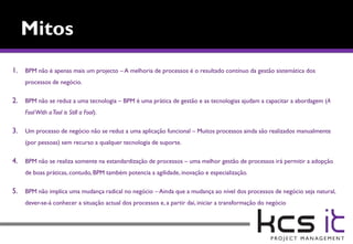 1. BPM não é apenas mais um projecto – A melhoria de processos é o resultado contínuo da gestão sistemática dos
    processos de negócio.

2. BPM não se reduz a uma tecnologia – BPM é uma prática de gestão e as tecnologias ajudam a capacitar a abordagem (A
    Fool With a Tool is Still a Fool).

3. Um processo de negócio não se reduz a uma aplicação funcional – Muitos processos ainda são realizados manualmente
    (por pessoas) sem recurso a qualquer tecnologia de suporte.

4. BPM não se realiza somente na estandardização de processos – uma melhor gestão de processos irá permitir a adopção
    de boas práticas, contudo, BPM também potencia a agilidade, inovação e especialização.

5. BPM não implica uma mudança radical no negócio – Ainda que a mudança ao nível dos processos de negócio seja natural,
    dever-se-á conhecer a situação actual dos processos e, a partir dai, iniciar a transformação do negócio
 