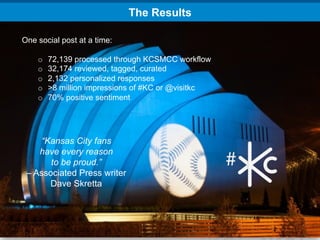 The Results

One social post at a time:

    o    72,139 processed through KCSMCC workflow
    o    32,174 reviewed, tagged, curated
    o    2,132 personalized responses
    o    >8 million impressions of #KC or @visitkc
    o    70% positive sentiment




    “Kansas City fans
    have every reason
       to be proud.”
 – Associated Press writer
      Dave Skretta
 