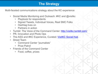 The Strategy
Multi-faceted communications strategy about the KC experience

    •  Social Media Monitoring and Outreach: #KC and @visitkc
        •  Playbook for respondents
        •  Signed Tweets, Individual Voices, Real SMC Folks
        •  Hashtag lives on
        •  Partners in action
    •  Tumblr: The Voice of the Command Center: http://visitkc.tumblr.com/
    •  PR, Innovation and Photo Ops
    •  The ASG and #KC Experience, Curated: VisitKC Social Hub
    •  Street Team
        •  Command Center “journalists”
        •  Prize Patrol
    •  Friends of the Command Center
        •  Food, coffee, prizes
 
