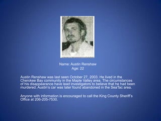 Name: Austin Renshaw
                              Age: 22

Austin Renshaw was last seen October 27, 2003. He lived in the
Cherokee Bay community in the Maple Valley area. The circumstances
of his disappearance have lead investigators to believe that he had been
murdered. Austin’s car was later found abandoned in the SeaTac area.

Anyone with information is encouraged to call the King County Sheriff’s
Office at 206-205-7530.
 