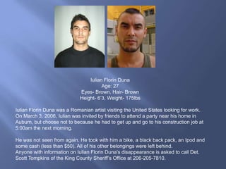 Iulian Florin Duna
                                       Age: 27
                             Eyes- Brown, Hair- Brown
                             Height- 6‟3, Weight- 175lbs

Iulian Florin Duna was a Romanian artist visiting the United States looking for work.
On March 3, 2006, Iulian was invited by friends to attend a party near his home in
Auburn, but choose not to because he had to get up and go to his construction job at
5:00am the next morning.

He was not seen from again. He took with him a bike, a black back pack, an Ipod and
some cash (less than $50). All of his other belongings were left behind.
Anyone with information on Iulian Florin Duna‟s disappearance is asked to call Det.
Scott Tompkins of the King County Sheriff‟s Office at 206-205-7810.
 