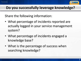Do you successfully leverage knowledge?Share the following information:What percentage of incidents reported are actually logged in your service management system?What percentage of incidents engaged a knowledge base?What is the percentage of success when searching knowledge?