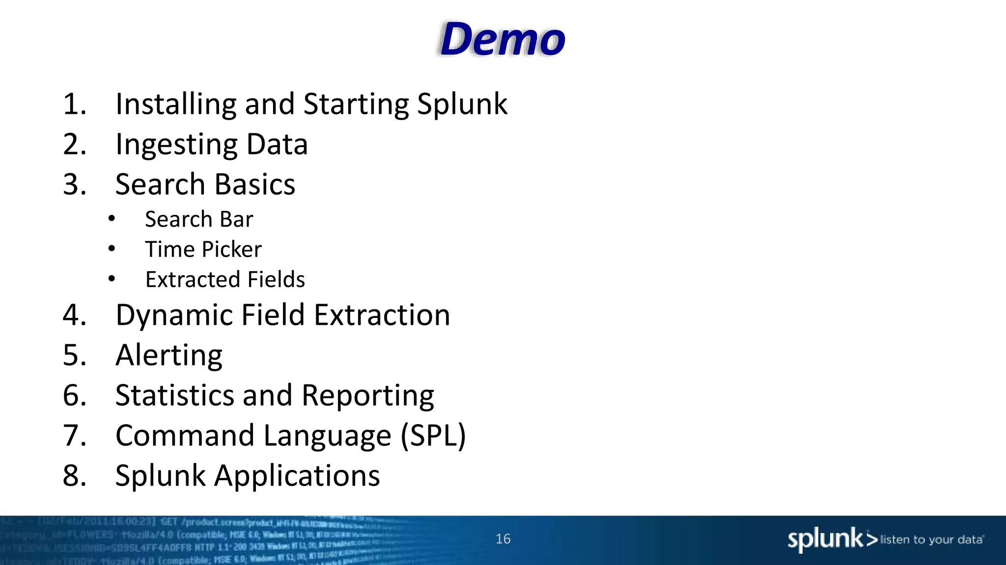 Demo
16
1. Installing and Starting Splunk
2. Ingesting Data
3. Search Basics
• Search Bar
• Time Picker
• Extracted Fields
4. Dynamic Field Extraction
5. Alerting
6. Statistics and Reporting
7. Command Language (SPL)
8. Splunk Applications
 
