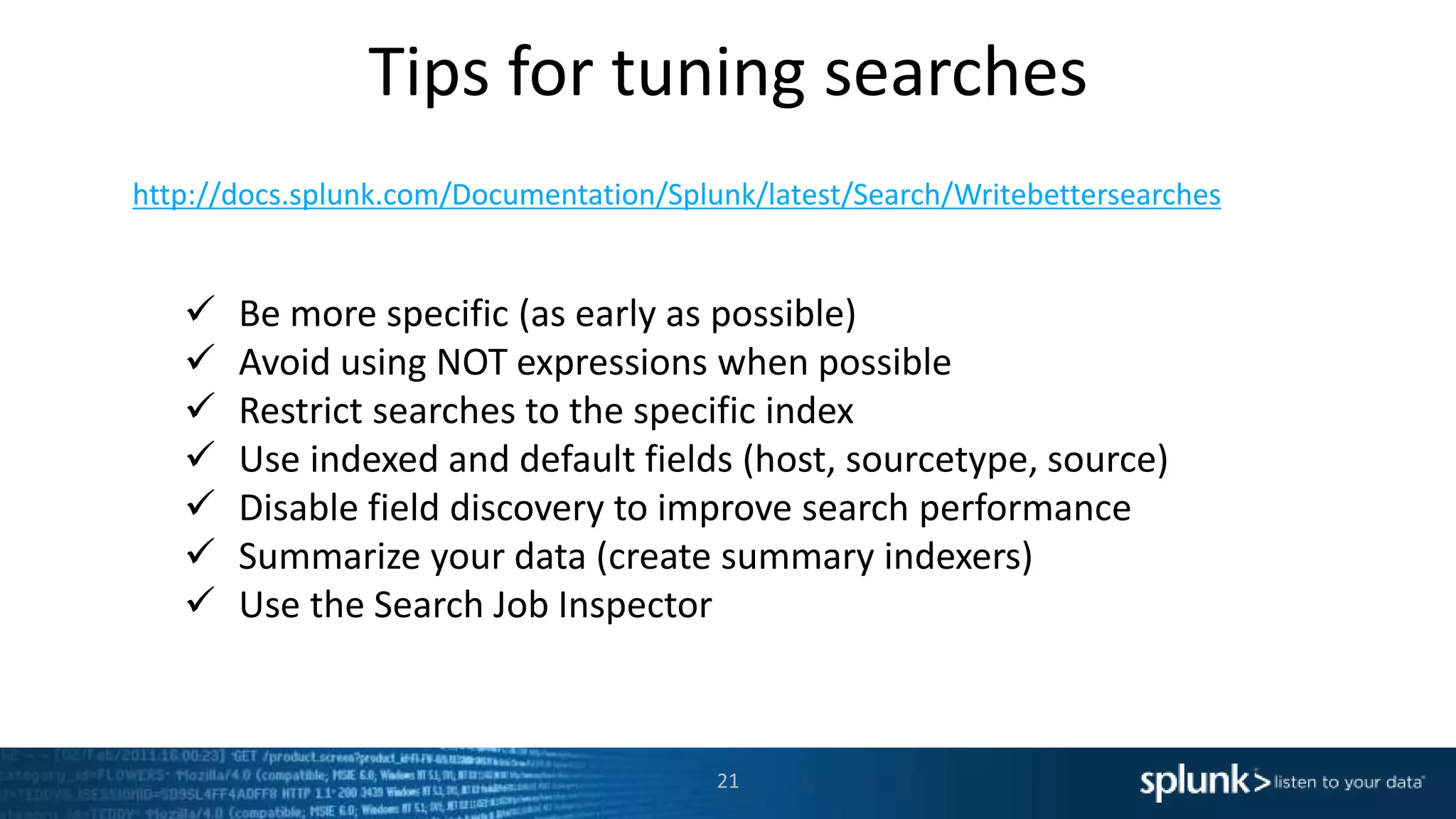 Tips for tuning searches
21
http://docs.splunk.com/Documentation/Splunk/latest/Search/Writebettersearches
 Be more specific (as early as possible)
 Avoid using NOT expressions when possible
 Restrict searches to the specific index
 Use indexed and default fields (host, sourcetype, source)
 Disable field discovery to improve search performance
 Summarize your data (create summary indexers)
 Use the Search Job Inspector
 
