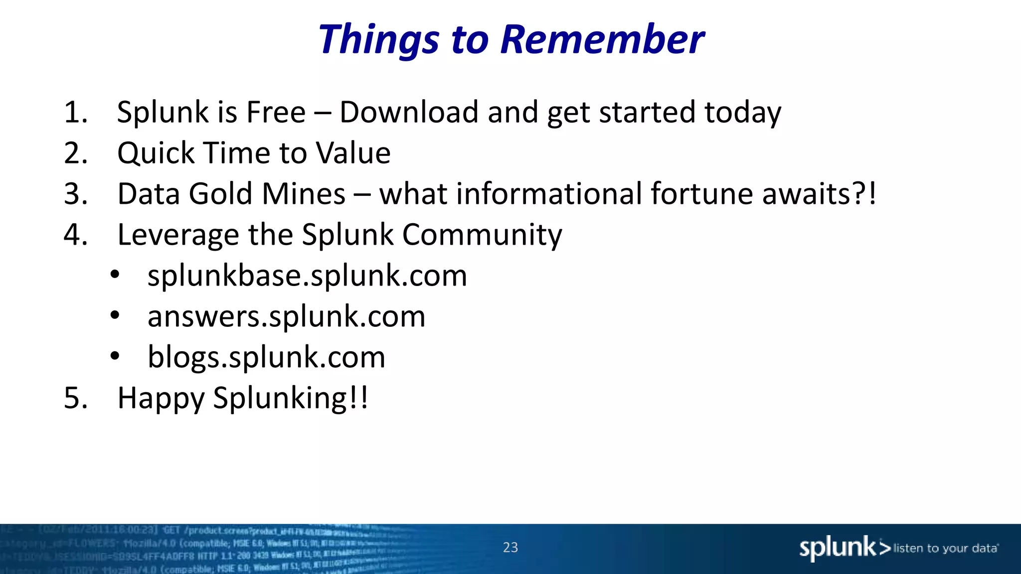 Things to Remember
23
1. Splunk is Free – Download and get started today
2. Quick Time to Value
3. Data Gold Mines – what informational fortune awaits?!
4. Leverage the Splunk Community
• splunkbase.splunk.com
• answers.splunk.com
• blogs.splunk.com
5. Happy Splunking!!
 